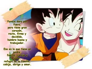 Parece duro por
fuera,
pero tiene gran
corazón,
recto, firme y
decidido,
hombre bueno y
trabajador.
Eso es lo que tiene un
padre,
fuerza, coraje y
valor,
refugio de la familia,
cobijo, abrigo y amor.
 