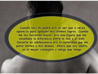 Cuando nací mi padre era un ser que a veces
aparecía para aplaudir mis últimos logros. Cuando
me iba haciendo mayor, era una figura que me
enseñaba la diferencia entre lo mal y el bien.
Durante mi adolescencia era la autoridad que me
ponía límites a mis deseos. Ahora que soy adulta,
es el mejor consejero y amigo que tengo.
 