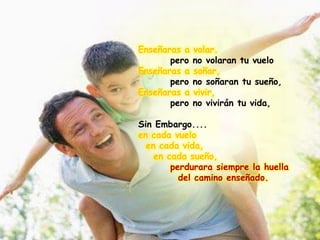 Enseñaras a volar.
pero no volaran tu vuelo
Enseñaras a soñar,
pero no soñaran tu sueño,
Enseñaras a vivir,
pero no vivirán tu vida,
Sin Embargo....
en cada vuelo
en cada vida,
en cada sueño,
perdurara siempre la huella
del camino enseñado.
 