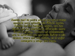 Cuando nací mi padre era un ser que a veces
aparecía para aplaudir mis últimos logros.
Cuando me iba haciendo mayor, era una
figura que me enseñaba la diferencia entre
lo mal y el bien. Durante mi adolescencia
era la autoridad que me ponía límites a mis
deseos. Ahora que soy adulta, es el mejor
consejero y amigo que tengo.
 