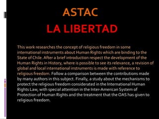 ASTACASTAC
LA LIBERTADLA LIBERTAD
This work researches the concept of religious freedom in some
international instruments about Human Rights which are binding to the
State of Chile. After a brief introduction respect the development of the
Human Rights in History, where is possible to see its relevance, a revision of
global and local international instruments is made with reference to
religious freedom. Follow a comparison between the contributions made
by many authors in this subject. Finally, a study about the mechanisms to
protect the religious freedom considerated in the International Human
Rights Law, with special attention in the Inter-American System of
Protection of Human Rights and the treatment that the OAS has given to
religious freedom.
 