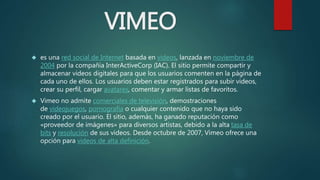 VIMEO
 es una red social de Internet basada en videos, lanzada en noviembre de
2004 por la compañía InterActiveCorp (IAC). El sitio permite compartir y
almacenar videos digitales para que los usuarios comenten en la página de
cada uno de ellos. Los usuarios deben estar registrados para subir videos,
crear su perfil, cargar avatares, comentar y armar listas de favoritos.
 Vimeo no admite comerciales de televisión, demostraciones
de videojuegos, pornografía o cualquier contenido que no haya sido
creado por el usuario. El sitio, además, ha ganado reputación como
«proveedor de imágenes» para diversos artistas, debido a la alta tasa de
bits y resolución de sus videos. Desde octubre de 2007, Vimeo ofrece una
opción para videos de alta definición.
 