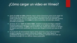 ¿Cómo cargar un video en Vimeo?
 Antes de subir un video, deberás seguir ciertas directrices como la de cargar las
filmaciones de producción propia y poseer los derechos de la misma para
poder publicarla. Ten en cuenta que hay contenidos como por ejemplo racistas
que están prohibidos. Si tu video no tiene contenidos de este tipo, puedes
proceder a publicarlo.
 Al hacer clic en “Subir un nuevo video”, tendrás la opción de elegir cualquier
filmación que se encuentre en tu disco rígido, en tu teléfono celular o en tu
carpeta de Dropbox. El video sube en forma muy rápida pero tienes un tiempo
de espera para verlo publicado (a menos que tengas la versión pro que es de
pago).
 En la sección de herramientas tienes varias opciones como la de encontrar
amigos o agregar a tu página diferentes widgets, entre ellos figura la
posibilidad de agregar la insignia de Vimeo al blog y también la de crear un
divertido montaje con tus últimos videos publicados
 