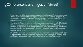 ¿Cómo encontrar amigos en Vimeo?
 Dentro del menú herramientas, puedes acceder a la opción“encuentra amigos
ahora” y una vez allí se te desplegará un menú donde tendrás la opción de
seleccionar Facebook, Twitter o Google y agregar a todos tus contactos a tu
nueva red social.
 Como verás, Vimeo es una red social dedicada exclusivamente a la difusión de
videos y producciones propias con el fin de darlas aconocer. No dudes un
instante en registrarse pues está ganando día a día más adeptos y cuenta con
casi las mismas prestaciones que Youtube o cualquier otra plataforma para
publicar grabaciones.
 No olvides las recomendaciones escritas anteriormente antes de subir el video
a la plataforma pues será de suma importancia que las respetes para no tener
problemas al momento de publicar cualquier producción de tu autoría.
 