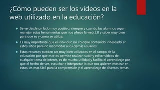 ¿Cómo pueden ser los videos en la
web utilizado en la educación?
 Se ve desde un lado muy positivo, siempre y cuando los alumnos sepan
manejar estas herramientas que nos ofrece la web 2.0 y saber muy bien
para que es y como se utiliza.
 Es muy importante que el individuo no coloque contenido indeseado en
estos sitios para no incomodar a los demás usuarios
 Estos recursos pueden ser muy bien utilizados en el campo de la
educación por que este os permite realizar, subir y editar videos de
cualquier tema de interés, es de mucha utilidad y facilita el aprendizaje por
que el hecho de ver, escuchar e interpretar lo que nos quieren mostrar en
estos, es mas fácil para la comprensión y el aprendizaje de diversos temas
 