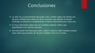 Conclusiones
 La web 2.0 y la herramienta de poder subir y editar videos de interés son
de gran utilidad para cada uno de los usuarios que desean compartir
tutoriales, productos o simplemente un hecho importante para cada uno.
 Es muy importante saber que no se deben publicar videos que
perjudiquen a los demás usuarios.
 No solo existe YouTube para subir y editar nuestros video también existen
otros sitios que pueden ser de gran utilidad como lo es vimeo.
 