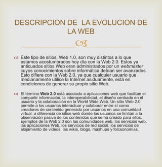 
 Este tipo de sitios, Web 1.0, son muy distintos a lo que
estamos acostumbrados hoy día con la Web 2.0. Estos ya
anticuados sitios Web eran administrados por un webmaster
cuyos conocimientos sobre informática debían ser avanzados.
Esto difiere con la Web 2.0, ya que cualquier usuario que
medianamente utilice la Internet asiduamente, está en
condiciones de generar su propio sitio Web.
 El término Web 2.0 está asociado a aplicaciones web que facilitan el
compartir información, la interoperabilidad, el diseño centrado en el
usuario y la colaboración en la World Wide Web. Un sitio Web 2.0
permite a los usuarios interactuar y colaborar entre sí como
creadores de contenido generado por usuarios en una comunidad
virtual, a diferencia de sitios web donde los usuarios se limitan a la
observación pasiva de los contenidos que se ha creado para ellos.
Ejemplos de la Web 2.0 son las comunidades web, los servicios web,
las aplicaciones Web, los servicios de red social, los servicios de
alojamiento de videos, las wikis, blogs, mashups y folcsonomías.
DESCRIPCION DE LA EVOLUCION DE
LA WEB
 