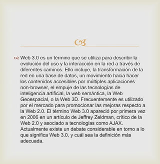 
 Web 3.0 es un término que se utiliza para describir la
evolución del uso y la interacción en la red a través de
diferentes caminos. Ello incluye, la transformación de la
red en una base de datos, un movimiento hacia hacer
los contenidos accesibles por múltiples aplicaciones
non-browser, el empuje de las tecnologías de
inteligencia artificial, la web semántica, la Web
Geoespacial, o la Web 3D. Frecuentemente es utilizado
por el mercado para promocionar las mejoras respecto a
la Web 2.0. El término Web 3.0 apareció por primera vez
en 2006 en un artículo de Jeffrey Zeldman, crítico de la
Web 2.0 y asociado a tecnologias como AJAX.
Actualmente existe un debate considerable en torno a lo
que significa Web 3.0, y cuál sea la definición más
adecuada.
 