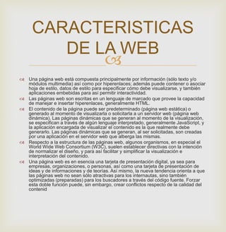 
 Una página web está compuesta principalmente por información (sólo texto y/o
módulos multimedia) así como por hiperenlaces; además puede contener o asociar
hoja de estilo, datos de estilo para especificar cómo debe visualizarse, y también
aplicaciones embebidas para así permitir interactividad.
 Las páginas web son escritas en un lenguaje de marcado que provee la capacidad
de manejar e insertar hiperenlaces, generalmente HTML.
 El contenido de la página puede ser predeterminado (página web estática) o
generado al momento de visualizarla o solicitarla a un servidor web (página web
dinámica). Las páginas dinámicas que se generan al momento de la visualización,
se especifican a través de algún lenguaje interpretado, generalmente JavaScript, y
la aplicación encargada de visualizar el contenido es la que realmente debe
generarlo. Las páginas dinámicas que se generan, al ser solicitadas, son creadas
por una aplicación en el servidor web que alberga las mismas.
 Respecto a la estructura de las páginas web, algunos organismos, en especial el
World Wide Web Consortium (W3C), suelen establecer directivas con la intención
de normalizar el diseño, y para así facilitar y simplificar la visualización e
interpretación del contenido.
 Una página web es en esencia una tarjeta de presentación digital, ya sea para
empresas, organizaciones, o personas, así como una tarjeta de presentación de
ideas y de informaciones y de teorías. Así mismo, la nueva tendencia orienta a que
las páginas web no sean sólo atractivas para los internautas, sino también
optimizadas (preparadas) para los buscadores a través del código fuente. Forzar
esta doble función puede, sin embargo, crear conflictos respecto de la calidad del
contenid
CARACTERISTICAS
DE LA WEB
 