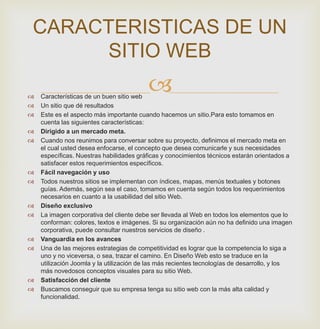  Características de un buen sitio web
 Un sitio que dé resultados
 Este es el aspecto más importante cuando hacemos un sitio.Para esto tomamos en
cuenta las siguientes características:
 Dirigido a un mercado meta.
 Cuando nos reunimos para conversar sobre su proyecto, definimos el mercado meta en
el cual usted desea enfocarse, el concepto que desea comunicarle y sus necesidades
específicas. Nuestras habilidades gráficas y conocimientos técnicos estarán orientados a
satisfacer estos requerimientos específicos.
 Fácil navegación y uso
 Todos nuestros sitios se implementan con índices, mapas, menús textuales y botones
guías. Además, según sea el caso, tomamos en cuenta según todos los requerimientos
necesarios en cuanto a la usabilidad del sitio Web.
 Diseño exclusivo
 La imagen corporativa del cliente debe ser llevada al Web en todos los elementos que lo
conforman: colores, textos e imágenes. Si su organización aún no ha definido una imagen
corporativa, puede consultar nuestros servicios de diseño .
 Vanguardia en los avances
 Una de las mejores estrategias de competitividad es lograr que la competencia lo siga a
uno y no viceversa, o sea, trazar el camino. En Diseño Web esto se traduce en la
utilización Joomla y la utilización de las más recientes tecnologías de desarrollo, y los
más novedosos conceptos visuales para su sitio Web.
 Satisfacción del cliente
 Buscamos conseguir que su empresa tenga su sitio web con la más alta calidad y
funcionalidad.
CARACTERISTICAS DE UN
SITIO WEB
 