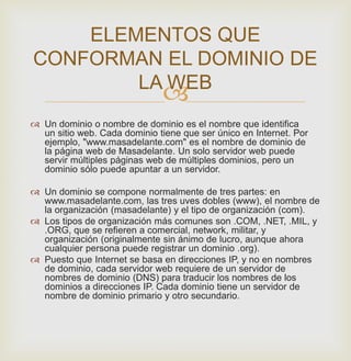 
 Un dominio o nombre de dominio es el nombre que identifica
un sitio web. Cada dominio tiene que ser único en Internet. Por
ejemplo, "www.masadelante.com" es el nombre de dominio de
la página web de Masadelante. Un solo servidor web puede
servir múltiples páginas web de múltiples dominios, pero un
dominio sólo puede apuntar a un servidor.
 Un dominio se compone normalmente de tres partes: en
www.masadelante.com, las tres uves dobles (www), el nombre de
la organización (masadelante) y el tipo de organización (com).
 Los tipos de organización más comunes son .COM, .NET, .MIL, y
.ORG, que se refieren a comercial, network, militar, y
organización (originalmente sin ánimo de lucro, aunque ahora
cualquier persona puede registrar un dominio .org).
 Puesto que Internet se basa en direcciones IP, y no en nombres
de dominio, cada servidor web requiere de un servidor de
nombres de dominio (DNS) para traducir los nombres de los
dominios a direcciones IP. Cada dominio tiene un servidor de
nombre de dominio primario y otro secundario.
ELEMENTOS QUE
CONFORMAN EL DOMINIO DE
LA WEB
 