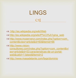 
 http://es.wikipedia.org/wiki/Web
 http://es.wikipedia.org/wiki/P%C3%A1gina_web
 http://www.myservercr.com/index.php?option=com_
content&view=article&id=60&Itemid=66
 http://www.vision-
consultores.com/index.php?option=com_content&vi
ew=article&id=53:caracteristicas-de-un-portal-
web&catid=1:latest&Itemid=2
 http://www.masadelante.com/faqs/dominio
LINGS
 