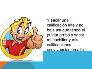Y sacar una
calificación alta y no
baja así que tengo el
pulgar arriba y sacar
mi bachiller y mis
calificaciones
convivencias en alto.
 