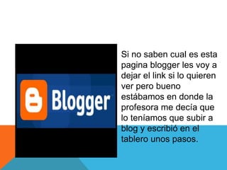 Si no saben cual es esta
pagina blogger les voy a
dejar el link si lo quieren
ver pero bueno
estábamos en donde la
profesora me decía que
lo teníamos que subir a
blog y escribió en el
tablero unos pasos.
 