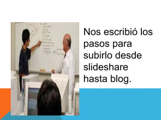 Nos escribió los
pasos para
subirlo desde
slideshare
hasta blog.
 
