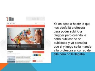 Yo en pese a hacer lo que
nos decía la profesora
para poder subirlo a
blogger pero cuando le
daba publicar no se
publicaba y yo pensaba
que si y luego se la mande
a la profesora al correo de
ella pero no le llegaba.
 