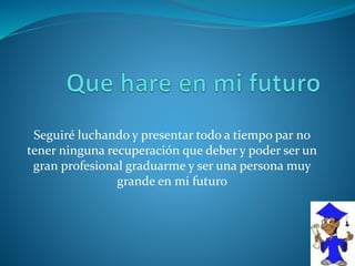 Seguiré luchando y presentar todo a tiempo par no
tener ninguna recuperación que deber y poder ser un
gran profesional graduarme y ser una persona muy
grande en mi futuro
 