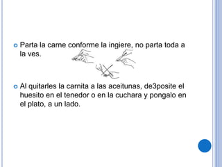  Parta la carne conforme la ingiere, no parta toda a
la ves.
 Al quitarles la carnita a las aceitunas, de3posite el
huesito en el tenedor o en la cuchara y pongalo en
el plato, a un lado.
 