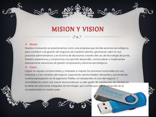 MISION Y VISION
 Misión
Nuestra motivación es posicionarnos como una empresa que brinda servicios tecnológicos
para contribuir a la gestión de negocios de nuestros clientes, generando valor en sus
procesos administrativos y en la toma de decisiones a través del uso de tecnología de punta.
Nuestra experiencia y compromiso nos permite desarrollar, comercializar e implementar
exitosamente soluciones de gestión empresarial y servicios tecnológicos.
 Visión
Lograr un equipo comprometido y motivado a mejorar los procesos funcionales en una
empresa y a los cambios del negocio capturando oportunidades relevantes y aumentando
nuestra participación en el segmento PyMes, sin desatender el core del negocio. Y
consolidarnos como una marca reconocida por su alto grado de satisfacción de clientes en
la oferta de soluciones integrales de tecnología, que contribuyan con el desarrollo de la
competitividad en nuestro país.
 