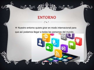 ENTORNO
 Nuestro entorno quiere girar en modo internacional para
que así podamos llegar a todas las personas del mundo.
 
