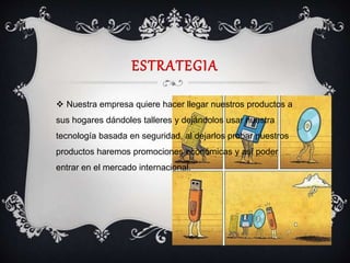 ESTRATEGIA
 Nuestra empresa quiere hacer llegar nuestros productos a
sus hogares dándoles talleres y dejándolos usar nuestra
tecnología basada en seguridad, al dejarlos probar nuestros
productos haremos promociones económicas y así poder
entrar en el mercado internacional.
 