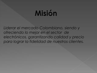 Liderar el mercado Colombiano, siendo y
ofreciendo lo mejor en el sector de
electrónicos, garantizando calidad y precio
para lograr la fidelidad de nuestros clientes.
 