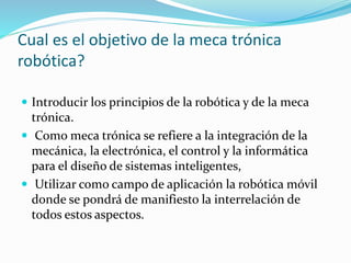 Cual es el objetivo de la meca trónica
robótica?
 Introducir los principios de la robótica y de la meca
trónica.
 Como meca trónica se refiere a la integración de la
mecánica, la electrónica, el control y la informática
para el diseño de sistemas inteligentes,
 Utilizar como campo de aplicación la robótica móvil
donde se pondrá de manifiesto la interrelación de
todos estos aspectos.
 