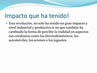 Impacto que ha tenido!
 Esta revolución, no solo ha tenido un gran impacto a
nivel industrial y productivo si no que también ha
cambiado la forma de percibir la realidad en aspectos
tan cotidianos como los electrodomésticos, los
automóviles, los aviones o los juguetes.
 