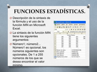 FUNCIONES ESTADÍSTICAS.
O Descripción de la sintaxis de
la fórmula y el uso de la
función MIN en Microsoft
Excel.
O La sintaxis de la función MIN
tiene los siguientes
argumentos:
O Número1; número2...
Número1 es opcional, los
números siguientes son
opcionales. De 1 a 255
números de los que se
desea encontrar el valor
mínimo.
 