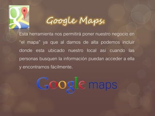 Google Maps.
Esta herramienta nos permitirá poner nuestro negocio en
“el mapa” ya que al darnos de alta podemos incluir
donde esta ubicado nuestro local así cuando las
personas busquen la información puedan acceder a ella
y encontrarnos fácilmente.
 