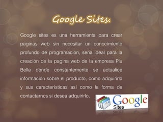 Google Sites.
Google sites es una herramienta para crear
paginas web sin necesitar un conocimiento
profundo de programación, seria ideal para la
creación de la pagina web de la empresa Piu
Bella donde constantemente se actualice
información sobre el producto, como adquirirlo
y sus características así como la forma de
contactarnos si desea adquirirlo.
 