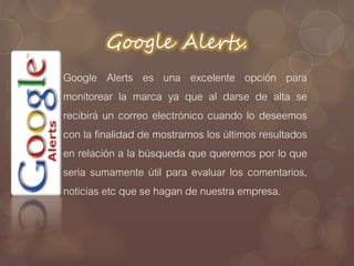 Google Alerts.
Google Alerts es una excelente opción para
monitorear la marca ya que al darse de alta se
recibirá un correo electrónico cuando lo deseemos
con la finalidad de mostrarnos los últimos resultados
en relación a la búsqueda que queremos por lo que
seria sumamente útil para evaluar los comentarios,
noticias etc que se hagan de nuestra empresa.
 