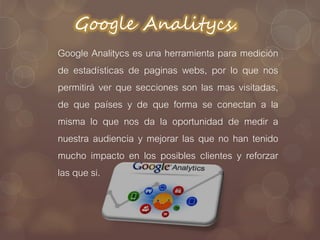 Google Analitycs.
Google Analitycs es una herramienta para medición
de estadísticas de paginas webs, por lo que nos
permitirá ver que secciones son las mas visitadas,
de que países y de que forma se conectan a la
misma lo que nos da la oportunidad de medir a
nuestra audiencia y mejorar las que no han tenido
mucho impacto en los posibles clientes y reforzar
las que si.
 