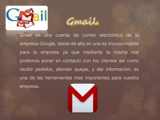 Gmail.
Gmail es una cuenta de correo electrónico de la
empresa Google, darse de alta en una es imprescindible
para la empresa ya que mediante la misma nos
podemos poner en contacto con los clientes así como
recibir pedidos, atender quejas, y dar información, es
una de las herramientas mas importantes para nuestra
empresa.
 