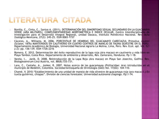 Bonilla, C., Cinta, C., Santos A. (2011). DETERMINACIÓN DEL DIMORFISMO SEXUAL SECUNDARIO EN LA GUACAMAYA
VERDE (ARA MILITARIS): COMPLEMENTARIEDAD MORFOMÉTRICA E ÍNDICE OCULAR. Centro Interdisciplinario de
Investigación para el Desarrollo Integral Regional, unidad Oaxaca, Instituto Politécnico Nacional. Rev. Acta
Zoológica Mexicana, 27(2): 245-25. ISSN 0065-1737
Cáceres, A., Williams, M. 2006. PORCENTAJE DE HEMBRAS DEL GUACAMAYO CABECIAZUL Primolius couloni
(Sclater, 1876) MANTENIDOS EN CAUTIVERIO EN CUATRO CENTROS DE MANEJO DE FAUNA SILVESTRE EN EL PERÚ.
Departamento Académico de Biología, Universidad Nacional Agraria La Molina, Lima, Perú. Rev. Ecol. apl. Vol. 5(1
y 2): pp. 136-139. ISSN 1726-2216
Romero, E. 2012. Determinación del éxito reproductivo de la lapa roja (Ara macao) en cautiverio y vida libre en
Playa Tambor, Costa Rica. Departamento de ambiente y desarrollo, Rev. Zamorano, Honduras. Pp 1-18.
Varela, I., Janik, D. 2008. Reintroducción de la Lapa Roja (Ara macao) en Playa San Josecito, Golfito. Rev.
Biologiezentrum Linz/Austria, vol. 88(8):725-731.
Lara, C., Castaño, A., Jonker, R. 2007. Notas acerca de las guacamayas (Psittacidae: Ara) introducidas en el
municipio de Medellín, Colombia. Sociedad Antioqueña de Ornitología (SAO) Vol. 17(02): 104-110.
Chamé, V. 2010.“Establecimiento de una unidad de manejo de vida silvestre de guacamaya roja (ara macao l.) En
tuxtla gutiérrez, chiapas”. División de ciencias forestales. Universidad autónoma chapingo. Pp:1-74.
 