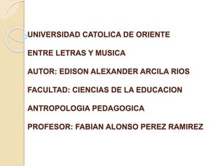 UNIVERSIDAD CATOLICA DE ORIENTE
ENTRE LETRAS Y MUSICA
AUTOR: EDISON ALEXANDER ARCILA RIOS
FACULTAD: CIENCIAS DE LA EDUCACION
ANTROPOLOGIA PEDAGOGICA
PROFESOR: FABIAN ALONSO PEREZ RAMIREZ
 