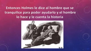 Entonces Holmes le dice al hombre que se
tranquilice para poder ayudarlo y el hombre
lo hace y le cuenta la historia
u.u
 
