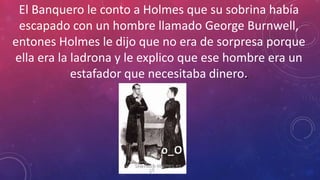 El Banquero le conto a Holmes que su sobrina había
escapado con un hombre llamado George Burnwell,
entones Holmes le dijo que no era de sorpresa porque
ella era la ladrona y le explico que ese hombre era un
estafador que necesitaba dinero
o_O
 