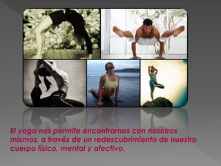 El yoga nos permite encontrarnos con nosotros
mismos, a través de un redescubrimiento de nuestro
cuerpo físico, mental y afectivo.
 