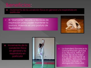  Incremento de la condición física en general y la respiratoria en
particular
El “Diamante” recurre a técnicas de
respiración para poder mantener la
postura. Además es una postura de
flexibilidad
Incremento de la
condición física
en general y la
respiratoria en
particular
La bandera favorece la
concentración gracias
a su técnica. Mirar un
punto fijo es la mejor
forma de mantener el
equilibrio. Esta postura
también trabaja la
elongación muscular.