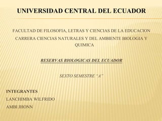 UNIVERSIDAD CENTRAL DEL ECUADOR
FACULTAD DE FILOSOFIA, LETRAS Y CIENCIAS DE LA EDUCACION
CARRERA CIENCIAS NATURALES Y DEL AMBIENTE BIOLOGIA Y
QUIMICA
RESERVAS BIOLOGICAS DEL ECUADOR
SEXTO SEMESTRE “A”
INTEGRANTES
LANCHIMBA WILFRIDO
AMBI JHONN
 