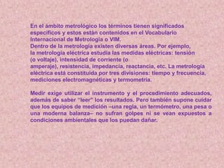En el ámbito metrológico los términos tienen significados
específicos y estos están contenidos en el Vocabulario
Internacional de Metrología o VIM.
Dentro de la metrología existen diversas áreas. Por ejemplo,
la metrología eléctrica estudia las medidas eléctricas: tensión
(o voltaje), intensidad de corriente (o
amperaje), resistencia, impedancia, reactancia, etc. La metrología
eléctrica está constituida por tres divisiones: tiempo y frecuencia,
mediciones electromagnéticas y termometría.
Medir exige utilizar el instrumento y el procedimiento adecuados,
además de saber “leer” los resultados. Pero también supone cuidar
que los equipos de medición –una regla, un termómetro, una pesa o
una moderna balanza– no sufran golpes ni se vean expuestos a
condiciones ambientales que los puedan dañar.
 