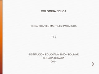 COLOMBIA EDUCA
OSCAR DANIEL MARTINEZ PACASUCA
10-2
INSTITUCION EDUCATIVA SIMON BOLIVAR
SORACA-BOYACA
2014
 
