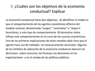 9. ¿Cuáles son los objetivos de la economía
conductual? Explicar
La economía conductual tiene dos objetivos: A) identificar el modo en
que el comportamiento de los agentes económicos difieren del
modelo racional, denominado ”sesgos”, “anomalías” o “atajos h
heurísticos, a este tipo de comportamiento B) demostrar cómo
influye este comportamiento en el curso de los sucesos económicos.
Una de las primeras implicaciones de estos estudios dejó claro que el
agente hace uso de métodos no necesariamente racionales. Algunos
de los ámbitos de aplicación de la economía conductual abarcan las
decisiones sobre consumo, las finanzas, las decisiones en las
organizaciones y en el campo de las políticas públicas.
 
