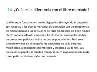 14. ¿Cuál es la diferencia con el libre mercado?
La diferencia fundamental de los oligopolios (incluyendo el duopolio)
con respecto a los demás mercados es la relación con la competencia:
en el libre mercado las decisiones de cada empresario no tiene ningún
efecto sobre las demás empresas. En el caso del monopolio, no hay
empresas competidoras sobre las que se pueda influir. Pero en el
oligopolio y mas en el duopolio las decisiones de cada empresa
modifican las condiciones del mercado y afectan a las demás. Las
empresas oligopolistas pueden colaborar entre sí para beneficio muto
o competir haciéndose daño mutuamente.
 