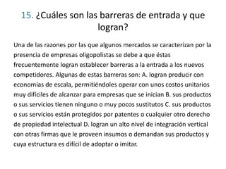 15. ¿Cuáles son las barreras de entrada y que
logran?
Una de las razones por las que algunos mercados se caracterizan por la
presencia de empresas oligopolistas se debe a que éstas
frecuentemente logran establecer barreras a la entrada a los nuevos
competidores. Algunas de estas barreras son: A. logran producir con
economías de escala, permitiéndoles operar con unos costos unitarios
muy difíciles de alcanzar para empresas que se inician B. sus productos
o sus servicios tienen ninguno o muy pocos sustitutos C. sus productos
o sus servicios están protegidos por patentes o cualquier otro derecho
de propiedad intelectual D. logran un alto nivel de integración vertical
con otras firmas que le proveen insumos o demandan sus productos y
cuya estructura es difícil de adoptar o imitar.
 