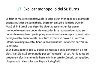 17. Explicar monopolio del Sr. Burns
La fabrica mas representativa de la serie es un monopolio: la planta de
energía nuclear de Springfield. Existe un episodio llamado ¿Quién
Mató al Sr. Burns? que describe algunas acciones en las que el
monopolio revela su poder de mercado. Este monopolio emana su
poder de mercado en parte porque se enfrenta a muy pocos sustitutos
de bajo costo, cuando este sustituto existe y se provee a un costo
inferior o a ningún costo, tiene la posibilidad de imponerle barreras a
la entrada.
El Sr. Burns admite que su poder de mercado en la generación de luz
eléctrica sólo está amenazado por su “némesis”: el sol. Por lo tanto se
propone y efectivamente lo hace, eliminar este incómodo competidor,
bloqueando la luz solar que llega a Springfield.
 