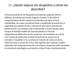 18. ¿Quién expuso los duopolios y cómo los
describió?
El funcionamiento de los duopolios fue expuesto originalmente en
1838 por el economista francés Auguste Cournot. El describió el
comportamiento de dos empresas productoras de agua mineral
embotellada, las cuales consideran dada o establecida de antemano la
capacidad que produce la otra. Esto quiere decir que la decisión de
producción de una empresa está condicionada a lo que decida la otra.
Aunque el llamado modelo de Cournot plantea un nivel de
independencia débil entre las dos empresas, los resultados en cuanto
a los niveles de producción y determinación de los precios en el
mercado sí responden a las acciones de reacción de cada una de las
empresas ante la acción de la otra. Esto significa que cualquier modelo
explicativo del comportamiento de una empresa duopolista debe considerar
el conjunto de estrategias que tomarán ambas firmas simultáneamente.
 