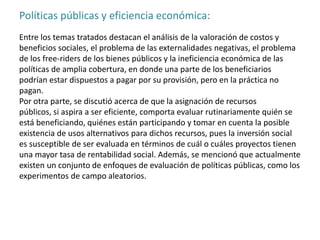 Políticas públicas y eficiencia económica:
Entre los temas tratados destacan el análisis de la valoración de costos y
beneficios sociales, el problema de las externalidades negativas, el problema
de los free-riders de los bienes públicos y la ineficiencia económica de las
políticas de amplia cobertura, en donde una parte de los beneficiarios
podrían estar dispuestos a pagar por su provisión, pero en la práctica no
pagan.
Por otra parte, se discutió acerca de que la asignación de recursos
públicos, si aspira a ser eficiente, comporta evaluar rutinariamente quién se
está beneficiando, quiénes están participando y tomar en cuenta la posible
existencia de usos alternativos para dichos recursos, pues la inversión social
es susceptible de ser evaluada en términos de cuál o cuáles proyectos tienen
una mayor tasa de rentabilidad social. Además, se mencionó que actualmente
existen un conjunto de enfoques de evaluación de políticas públicas, como los
experimentos de campo aleatorios.
 