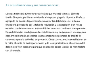 La crisis financiera y sus consecuencias:
La crisis financiera tuvo entre sus efectos que muchas familias, como la
familia Simpson, perdiera su vivienda al no poder pagar la hipoteca. El efecto
agregado de la crisis hipotecaria fue mostrar las debilidades del sistema
financiero, provocado por la falta de regulación y la exposición a un riesgo
excesivo con la inversión en activos difíciles de valorar de forma transparente.
Estas debilidades condujeron a la crisis financiera y derivaron en una recesión
económica mundial, al secarse los más importantes canales de crédito al
consumo y para la actividad empresarial. Otras consecuencias se reflejaron en
la caída abrupta de las importaciones y de las exportaciones, el aumento del
desempleo y un escenario para que en algunos países la crisis se manifestara
con virulencia.
 